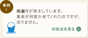 事例1：雨漏りが発生しています。業者が何度か来てくれたのですが、治りません。〈対処法を見る〉