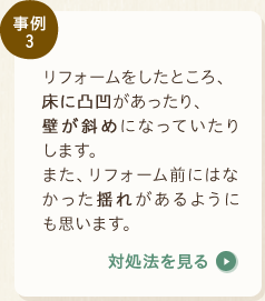 事例3：リフォームをしたところ、床に凸凹があったり、壁が斜めになっていたりします。また、リフォーム前にはなかった揺れがあるようにも思います。〈対処法を見る〉