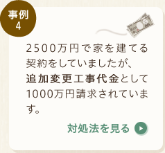 事例4：2500万円で家を建てる契約をしていましたが、追加変更工事代金として1000万円請求されています。〈対処法を見る〉