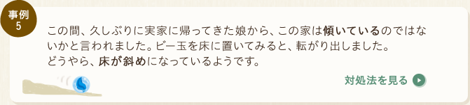 事例5：この間、久しぶりに実家に帰ってきた娘から、この家は傾いているのではないかと言われました。ビー玉を床に置いてみると、転がり出しました。どうやら、床が斜めになっているようです。〈対処法を見る〉