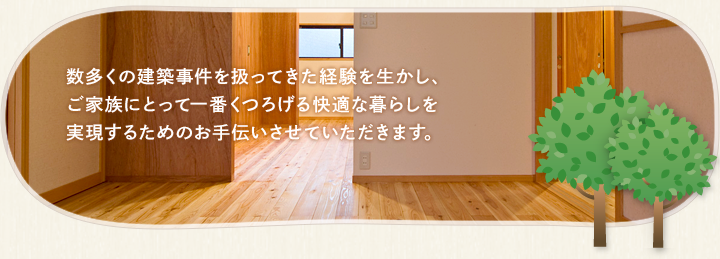 数多くの建築事件を扱ってきた経験を生かし、ご家族にとって一番くつろげる快適な暮らしを実現するためのお手伝いさせていただきます。